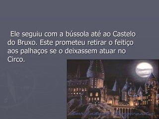 Ele seguiu com a bússola até ao Castelo
do Bruxo. Este prometeu retirar o feitiço
aos palhaços se o deixassem atuar no
Circo.
 