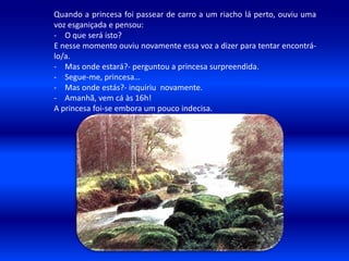 Quando a princesa foi passear de carro a um riacho lá perto, ouviu uma
voz esganiçada e pensou:
- O que será isto?
E nesse momento ouviu novamente essa voz a dizer para tentar encontrá-
lo/a.
- Mas onde estará?- perguntou a princesa surpreendida.
- Segue-me, princesa…
- Mas onde estás?- inquiriu novamente.
- Amanhã, vem cá às 16h!
A princesa foi-se embora um pouco indecisa.
 