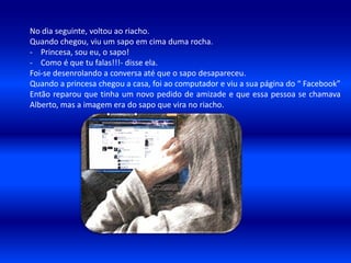 No dia seguinte, voltou ao riacho.
Quando chegou, viu um sapo em cima duma rocha.
- Princesa, sou eu, o sapo!
- Como é que tu falas!!!- disse ela.
Foi-se desenrolando a conversa até que o sapo desapareceu.
Quando a princesa chegou a casa, foi ao computador e viu a sua página do “ Facebook”
Então reparou que tinha um novo pedido de amizade e que essa pessoa se chamava
Alberto, mas a imagem era do sapo que vira no riacho.
 