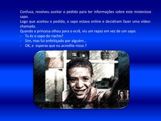 Confusa, resolveu aceitar o pedido para ter informações sobre este misterioso
sapo.
Logo que aceitou o pedido, o sapo estava online e decidiram fazer uma vídeo-
chamada.
Quando a princesa olhou para o ecrã, viu um rapaz em vez de um sapo.
- Tu és o sapo do riacho?
- Sim, mas fui enfeitiçado por alguém…
- OK, e esperas que eu acredite nisso.?
 