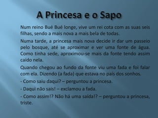 Num reino Bué Bué longe, vive um rei cota com as suas seis
filhas, sendo a mais nova a mais bela de todas.
Numa tarde, a princesa mais nova decide ir dar um passeio
pelo bosque, até se aproximar e ver uma fonte de água.
Como tinha sede, aproximou-se mais da fonte tendo assim
caído nela.
Quando chegou ao fundo da fonte viu uma fada e foi falar
com ela. Dizendo (a fada) que estava no país dos sonhos.
- Como saiu daqui? – perguntou a princesa.
- Daqui não sais! – exclamou a fada.
- Como assim!? Não há uma saída!? – perguntou a princesa,
triste.
 