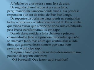 A fada levou a princesa a uma loja de asas.
De seguida disse-lhe que já era uma fada,
perguntando-lhe também donde vinha. E a princesa
respondeu que era do reino de Bué Bué Longe.
De repente soa o alarme para reunir na central das
fadas, a princesa e a fada correram até lá. Era a rainha
que vinha avisar que o príncipe tinha sido enfeitiçado
pela bruxa transformando-se em sapo.
Depois dessa noticia a fada chamou a princesa
chamando-lhe Jade, e a princesa respondeu que não
se chamava Jade, mas antes que continuasse a fada
disse que gostava desse nome e que para irem
procurar o príncipe sapo.
A seguir a tanto procurar as duas descansaram um
pouco e de repente ouviram:
- Olá bonecas!!! Que fazem aqui sozinhas?
 
