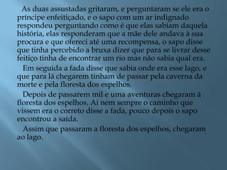 As duas assustadas gritaram, e perguntaram se ele era o
príncipe enfeitiçado, e o sapo com um ar indignado
respondeu perguntando como é que elas sabiam daquela
história, elas responderam que a mãe dele andava à sua
procura e que ofereci até uma recompensa, o sapo disse
que tinha percebido a bruxa dizer que para se livrar desse
feitiço tinha de encontrar um rio mas não sabia qual era.
Em seguida a fada disse que sabia onde era esse lago, e
que para lá chegarem tinham de passar pela caverna da
morte e pela floresta dos espelhos.
Depois de passarem mil e uma aventuras chegaram à
floresta dos espelhos. Ai nem sempre o caminho que
vissem era o correto disse a fada, pouco depois o sapo
encontrou a saída.
Assim que passaram a floresta dos espelhos, chegaram
ao lago.
 