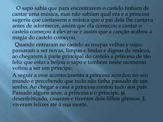 O sapo sabia que para encontrarem o castelo tinham de
cantar uma música, mas não sabiam qual era e a princesa
sugeriu que cantassem a música que o pai dela lhe cantava
antes de adormecer, assim que ela começou a cantar o
castelo começou a elevar-se e assim que a canção acabou a
magia do castelo começou.
Quando entraram no castelo as roupas velhas e sujas,
passaram a ser novas, limpas e lindas e dignas de realeza,
ao chegarem à parte principal do castelo a princesa de tão
feliz que estava beijou o sapo e também nesse momento
voltou a ser um príncipe.
A seguir a esse acontecimento a princesa acordou no seu
mundo e percebendo que tudo não tinha passado de um
sonho. Ao chegar a casa a princesa contou tudo aos pais.
Passado alguns anos, a princesa e o príncipe, já
desenfeitiçado, casaram e tiveram dois filhos gémeos. E
viveram felizes até à sua morte.
 