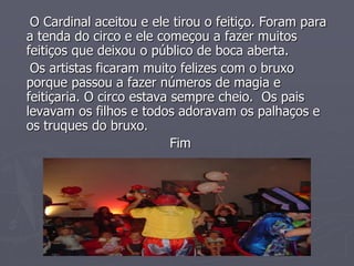 O Cardinal aceitou e ele tirou o feitiço. Foram para
a tenda do circo e ele começou a fazer muitos
feitiços que deixou o público de boca aberta.
Os artistas ficaram muito felizes com o bruxo
porque passou a fazer números de magia e
feitiçaria. O circo estava sempre cheio. Os pais
levavam os filhos e todos adoravam os palhaços e
os truques do bruxo.
Fim
 