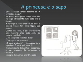Esta é a nossa versão moderna de “A
princesa e o sapo” :
Há muito, muito pouco tempo, vivia uma
rapariga adolescente numa casa com o
seu pai.
A rapariga ia fazer anos e o pai sabia o
que ela sonhava ter - uma máquina dos
sonhos.
Quando fez anos, o pai construiu-lhe
essa máquina, onde cada sonho se
tornava realidade.
O pai chegou ao pé dela e disse:
-Tens aqui o teu presente!
-O meu presente? - interrogou-se a
rapariga - O que é, pai, o que é?
-É uma máquina dos sonhos - respondeu
o pai, enquanto lhe entregava o
presente.
-Sempre desejei ter uma! Obrigada!
 