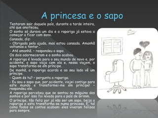 Tentaram sair daquele país, durante a tarde inteira,
até que anoiteceu.
O sonho só durava um dia e a rapariga já estava a
começar a ficar com sono.
Cansada, diz:
- Obrigada pela ajuda, mas estou cansada. Amanhã
voltamos a tentar…
- Até amanhã. – respondeu o sapo.
Os dois adormeceram e o sonho acabou.
A rapariga é levada para o seu mundo de novo e, por
acidente, o sapo viaja com ela e, nessa viajem, o
sapo transforma-se em príncipe.
De manhã, a rapariga acorda e ao seu lado vê um
príncipe.
- Quem és tu? – pergunta a rapariga.
- Eu sou o sapo que, por acidente, viajei contigo para
este mundo e transformei-me em príncipe! –
respondeu ele.
A rapariga percebeu que se sentou na máquina dos
sonhos e por isso foi levada para o país de Grimm.
O príncipe, tão feliz por já não ser um sapo, beija a
rapariga e esta transforma-se numa princesa. E, tal
como todos os contos acabam: eles viveram felizes
para sempre.
 