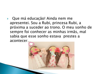  Que má educação! Ainda nem me
apresentei. Sou a Rubi, princesa Rubi, a
próxima a suceder ao trono. O meu sonho de
sempre foi conhecer as minhas irmãs, mal
sabia que esse sonho estava prestes a
acontecer…
 