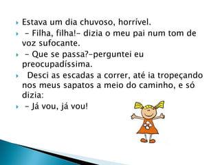  Estava um dia chuvoso, horrível.
 - Filha, filha!- dizia o meu pai num tom de
voz sufocante.
 - Que se passa?-perguntei eu
preocupadíssima.
 Desci as escadas a correr, até ia tropeçando
nos meus sapatos a meio do caminho, e só
dizia:
 - Já vou, já vou!
 