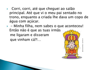  Corri, corri, até que cheguei ao salão
principal. Até que vi o meu pai sentado no
trono, enquanto a criada lhe dava um copo de
água com açúcar.
 - Minha filha, nem sabes o que aconteceu!
Então não é que as tuas irmãs
me ligaram e disseram
que vinham cá?!…
 