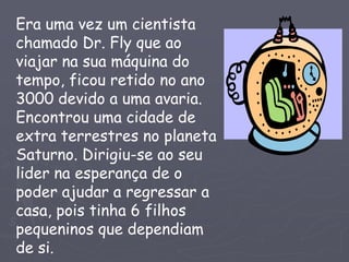 Era uma vez um cientista
chamado Dr. Fly que ao
viajar na sua máquina do
tempo, ficou retido no ano
3000 devido a uma avaria.
Encontrou uma cidade de
extra terrestres no planeta
Saturno. Dirigiu-se ao seu
lider na esperança de o
poder ajudar a regressar a
casa, pois tinha 6 filhos
pequeninos que dependiam
de si.
 