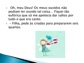  Oh, meu Deus! Os meus ouvidos não
podiam ter ouvido tal coisa… Fiquei tão
eufórica que só me apetecia dar saltos por
tudo o que era canto.
 - Filha, pede às criadas para prepararem seis
quartos.
 