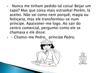  Nunca me tinham pedido tal coisa! Beijar um
sapo? Mas que coisa mais estranha! Porém, lá
aceitei. Não sei como nem porquê, magia ou
feitiçaria, mas ele transformou-se num
príncipe. Apaixonei-me logo. Ao sair do
centro comercial, perguntei como ele se
chamava e ele disse:
 - Chamo-me Pedro, príncipe Pedro.
 