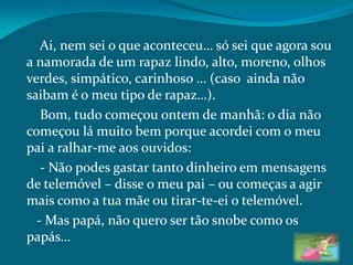 Ai, nem sei o que aconteceu… só sei que agora sou
a namorada de um rapaz lindo, alto, moreno, olhos
verdes, simpático, carinhoso … (caso ainda não
saibam é o meu tipo de rapaz…).
Bom, tudo começou ontem de manhã: o dia não
começou lá muito bem porque acordei com o meu
pai a ralhar-me aos ouvidos:
- Não podes gastar tanto dinheiro em mensagens
de telemóvel – disse o meu pai – ou começas a agir
mais como a tua mãe ou tirar-te-ei o telemóvel.
- Mas papá, não quero ser tão snobe como os
papás…
 