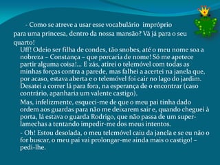 - Como se atreve a usar esse vocabulário impróprio
para uma princesa, dentro da nossa mansão? Vá já para o seu
quarto!
Uff! Odeio ser filha de condes, tão snobes, até o meu nome soa a
nobreza – Constança – que porcaria de nome! Só me apetece
partir alguma coisa!... E zás, atirei o telemóvel com todas as
minhas forças contra a parede, mas falhei a acertei na janela que,
por acaso, estava aberta e o telemóvel foi cair no lago do jardim.
Desatei a correr lá para fora, na esperança de o encontrar (caso
contrário, apanharia um valente castigo).
Mas, infelizmente, esqueci-me de que o meu pai tinha dado
ordem aos guardas para não me deixarem sair e, quando cheguei à
porta, lá estava o guarda Rodrigo, que não passa de um super-
lamechas a tentando impedir-me dos meus intentos.
- Oh! Estou desolada, o meu telemóvel caiu da janela e se eu não o
for buscar, o meu pai vai prolongar-me ainda mais o castigo! –
pedi-lhe.
 