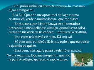 - Oh, pobrezinha, eu deixo-te ir buscá-lo, mas não
digas a ninguém!
E lá fui. Quando me aproximei do lago vi uma
criatura vil, verde e muito viscosa, que me disse:
- Então, mas que é isto? Estava eu ali sentado a
descansar o meu delicioso almoço, quando esta coisa
estranha me acertou na cabeça! – protestou a criatura.
- Isso é um telemóvel e é meu. Dá-mo cá!
- Só com uma condição !Dás-me tudo o que eu quiser
e quando eu quiser.
- Está bem, mas agora passa o telemóvel para cá!
No dia seguinte, logo me arrependi, quando
ia para o colégio, apareceu o sapo e disse:
 