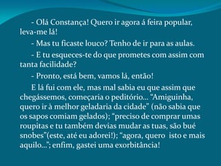 - Olá Constança! Quero ir agora á feira popular,
leva-me lá!
- Mas tu ficaste louco? Tenho de ir para as aulas.
- E tu esqueces-te do que prometes com assim com
tanta facilidade?
- Pronto, está bem, vamos lá, então!
E lá fui com ele, mas mal sabia eu que assim que
chegássemos, começaria o peditório… “Amiguinha,
quero ir à melhor geladaria da cidade” (não sabia que
os sapos comiam gelados); “preciso de comprar umas
roupitas e tu também devias mudar as tuas, são bué
snobes”(este, até eu adorei!); “agora, quero isto e mais
aquilo…”; enfim, gastei uma exorbitância!
 