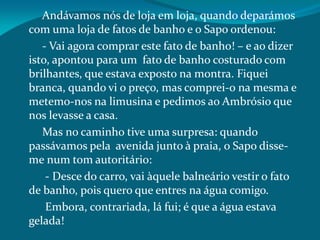 Andávamos nós de loja em loja, quando deparámos
com uma loja de fatos de banho e o Sapo ordenou:
- Vai agora comprar este fato de banho! – e ao dizer
isto, apontou para um fato de banho costurado com
brilhantes, que estava exposto na montra. Fiquei
branca, quando vi o preço, mas comprei-o na mesma e
metemo-nos na limusina e pedimos ao Ambrósio que
nos levasse a casa.
Mas no caminho tive uma surpresa: quando
passávamos pela avenida junto à praia, o Sapo disse-
me num tom autoritário:
- Desce do carro, vai àquele balneário vestir o fato
de banho, pois quero que entres na água comigo.
Embora, contrariada, lá fui; é que a água estava
gelada!
 