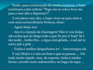 Então, para continuação da minha surpresa, o Sapo
continuou a dar ordens: “Pega-me ao colo e leva-me
para o mar alto e depressa!!!”
E em pleno mar alto, o Sapo virou-se para mim e,
com uma extraordinária firmeza, disse:
- Agora beija-me!
- Isto é o cúmulo da chantagem! Não te vou beijar,
não achas que já chega tudo o que fiz por ti hoje? Já é
tão tarde… tenho frio… a água está gelada… o sal até te
está a pôr a pele …
- Então é melhor despachares-te! – interrompeu ele.
E zás! Beijei-o e não sei bem o que se passou …. Foi
tudo muito rápido, mas, de repente, tinha à minha
frente, envolto num redemoinho, no lugar do sapo …
 