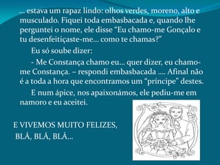 … estava um rapaz lindo: olhos verdes, moreno, alto e
musculado. Fiquei toda embasbacada e, quando lhe
perguntei o nome, ele disse “Eu chamo-me Gonçalo e
tu desenfeitiçaste-me… como te chamas?”
Eu só soube dizer:
- Me Constança chamo eu… quer dizer, eu chamo-
me Constança. – respondi embasbacada …. Afinal não
é a toda a hora que encontramos um “príncipe” destes.
E num ápice, nos apaixonámos, ele pediu-me em
namoro e eu aceitei.
E VIVEMOS MUITO FELIZES,
BLÁ, BLÁ, BLÁ…
 