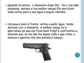  Quando lá estava, o diamante disse-lhe: -Se a tua mãe
soubesse, matava a tua melhor amiga! Ela sem dizer
nada voltou para a sua égua e seguiu caminho.
 Um pouco mais à frente, voltou a pedir água, tendo
deixado cair o diamante. A melhor amiga viu e
apercebeu-se que ela ficou mais frágil e confrontou-a,
dizendo que, se ela não lhe desse tudo o que tinha, a
matava e apontou-lhe uma pistola à cabeça.
 