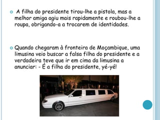  A filha do presidente tirou-lhe a pistola, mas a
melhor amiga agiu mais rapidamente e roubou-lhe a
roupa, obrigando-a a trocarem de identidades.
 Quando chegaram à fronteira de Moçambique, uma
limusina veio buscar a falsa filha do presidente e a
verdadeira teve que ir em cima da limusina a
anunciar: - É a filha do presidente, yé-yé!
 