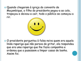  Quando chegaram à igreja do convento de
Moçambique, o filho do presidente pegou-a ao colo,
tropeçou e deixou-a cair, todo o público se começou a
rir.
 O presidente perguntou à falsa noiva quem era aquela
linda rapariga que não parava de gritar, ela respondeu
que era uma rapariga que lhe fazia companhia e
ordenou que a pusessem a limpar casas de banho.
Assim foi.
 