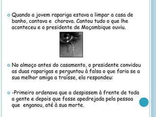  Quando a jovem rapariga estava a limpar a casa de
banho, cantava e chorava. Cantou tudo o que lhe
aconteceu e o presidente de Moçambique ouviu.
 No almoço antes do casamento, o presidente convidou
as duas raparigas e perguntou à falsa o que faria se a
sua melhor amiga a traísse, ela respondeu:
 -Primeiro ordenava que a despissem à frente de toda
a gente e depois que fosse apedrejada pela pessoa
que enganou, até à sua morte.
 