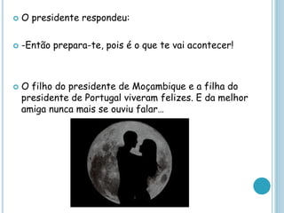  O presidente respondeu:
 -Então prepara-te, pois é o que te vai acontecer!
 O filho do presidente de Moçambique e a filha do
presidente de Portugal viveram felizes. E da melhor
amiga nunca mais se ouviu falar…
 