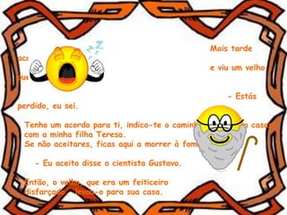 Mais tarde
acordou
e viu um velho
que lhe disse:
- Estás
perdido, eu sei.
Tenho um acordo para ti, indico-te o caminho e em troca casas
com a minha filha Teresa.
Se não aceitares, ficas aqui a morrer à fome.
- Eu aceito disse o cientista Gustavo.
Então, o velho, que era um feiticeiro
disfarçado, levou-o para sua casa.
 