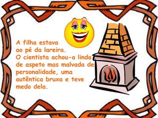 A filha estava
ao pé da lareira.
O cientista achou-a linda
de aspeto mas malvada de
personalidade, uma
autêntica bruxa e teve
medo dela.
 