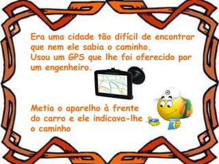 Era uma cidade tão difícil de encontrar
que nem ele sabia o caminho.
Usou um GPS que lhe foi oferecido por
um engenheiro.
Metia o aparelho à frente
do carro e ele indicava-lhe
o caminho
 