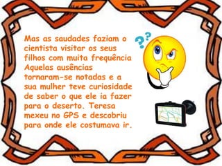 Mas as saudades faziam o
cientista visitar os seus
filhos com muita frequência.
Aquelas ausências
tornaram-se notadas e a
sua mulher teve curiosidade
de saber o que ele ia fazer
para o deserto. Teresa
mexeu no GPS e descobriu
para onde ele costumava ir.
 