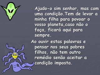 - Ajudo-o sim senhor, mas com
uma condição.Tem de levar a
minha filha para povoar o
vosso planeta,caso não o
faça, ficará aqui para
sempre.
Ao ouvir estas palavras e
pensar nos seus pobres
filhos, não tem outro
remédio senão aceitar a
condição imposta.
 