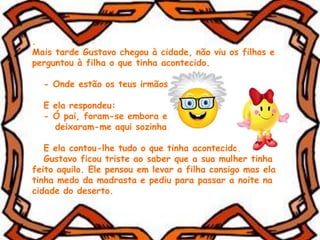 .
Mais tarde Gustavo chegou à cidade, não viu os filhos e
perguntou à filha o que tinha acontecido.
- Onde estão os teus irmãos?
E ela respondeu:
- Ó pai, foram-se embora e
deixaram-me aqui sozinha.
E ela contou-lhe tudo o que tinha acontecido.
Gustavo ficou triste ao saber que a sua mulher tinha
feito aquilo. Ele pensou em levar a filha consigo mas ela
tinha medo da madrasta e pediu para passar a noite na
cidade do deserto.
 