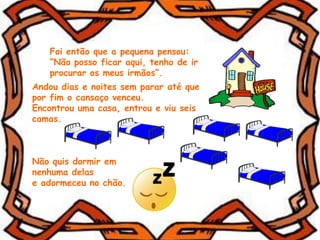 Foi então que a pequena pensou:
“Não posso ficar aqui, tenho de ir
procurar os meus irmãos”.
Andou dias e noites sem parar até que
por fim o cansaço venceu.
Encontrou uma casa, entrou e viu seis
camas.
Não quis dormir em
nenhuma delas
e adormeceu no chão.
 