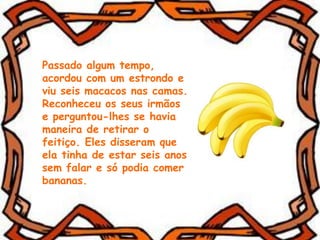 Passado algum tempo,
acordou com um estrondo e
viu seis macacos nas camas.
Reconheceu os seus irmãos
e perguntou-lhes se havia
maneira de retirar o
feitiço. Eles disseram que
ela tinha de estar seis anos
sem falar e só podia comer
bananas.
 