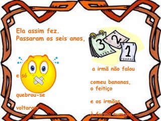 Ela assim fez.
Passaram os seis anos,
a irmã não falou
e só
comeu bananas,
o feitiço
quebrou-se
e os irmãos
voltaram
à forma humana.
 