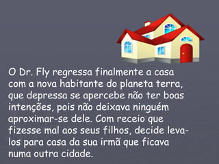 O Dr. Fly regressa finalmente a casa
com a nova habitante do planeta terra,
que depressa se apercebe não ter boas
intenções, pois não deixava ninguém
aproximar-se dele. Com receio que
fizesse mal aos seus filhos, decide leva-
los para casa da sua irmã que ficava
numa outra cidade.
 