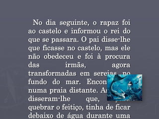 No dia seguinte, o rapaz foi
ao castelo e informou o rei do
que se passara. O pai disse-lhe
que ficasse no castelo, mas ele
não obedeceu e foi à procura
das irmãs, agora
transformadas em sereias, no
fundo do mar. Encontrou-as
numa praia distante. As irmãs
disseram-lhe que, para
quebrar o feitiço, tinha de ficar
debaixo de água durante uma
 