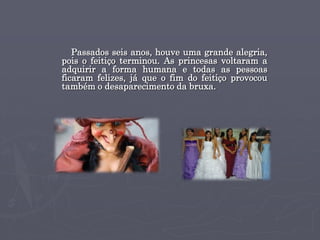 Passados seis anos, houve uma grande alegria,
pois o feitiço terminou. As princesas voltaram a
adquirir a forma humana e todas as pessoas
ficaram felizes, já que o fim do feitiço provocou
também o desaparecimento da bruxa.
 