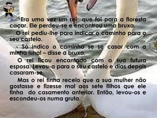  Era uma vez um rei que foi para a floresta
caçar. Ele perdeu-se e encontrou uma bruxa.
O rei pediu-lhe para indicar o caminho para o
seu castelo.
- Só indico o caminho se se casar com a
minha filha! – disse a bruxa.
O rei ficou encantado com a sua futura
esposa. Levou-a para o seu castelo e dias depois
casaram-se.
Mas o rei tinha receio que a sua mulher não
gostasse e fizesse mal aos sete filhos que ele
tinha do casamento anterior. Então, levou-os e
escondeu-os numa gruta.
 