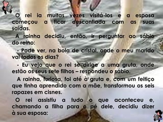 O rei ia muitas vezes visitá-los e a esposa
começou a ficar desconfiada com as suas
saídas.
A rainha decidiu, então, ir perguntar ao sábio
do reino:
- Pode ver, na bola de cristal, onde o meu marido
vai todos os dias?
- Eu vejo que o rei se dirige a uma gruta, onde
estão os seus sete filhos – respondeu o sábio.
A rainha, furiosa, foi até à gruta e, com um feitiço
que tinha aprendido com a mãe, transformou os seis
rapazes em cisnes.
O rei assistiu a tudo o que aconteceu e,
chamando a filha para o pé dele, decidiu dizer
à sua esposa:
 