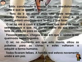 - Estás condenada à morte! Diz-me imediatamente
como é que se reverte o feitiço!
- Tens de ir ao ponto mais alto deste reino, nos
montes Pirenéus, até encontrares uma casa e, lá
dentro, estará uma fada que te dirá o que fazer.
O rei foi até à casa e a fada disse que tinha de fazer
seis pulseiras e que, no dia da morte da sua esposa,
teria de atirá-las para os cisnes.
Passado um ano, chegou o dia em que a rainha ia ser
queimada numa fogueira.
O rei, no momento em que esta morria, atirou as
pulseiras para os cisnes e estes voltaram a
adquirir a forma humana.
Todos ficaram felizes. A família real estava novamente
unida e em paz.
 