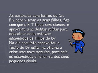 As ausências constantes do Dr.
Fly para visitar os seus filhos, faz
com que a E T fique com ciúmes, e
aproveita uma dessas saídas para
descobrir onde estavam
escondidos os filhos do Dr.
No dia seguinte aproveitou o
facto do Dr estar na oficina a
criar uma nova máquina, para sair
às escondidas e livrar-se dos seus
pequenos rivais.
 
