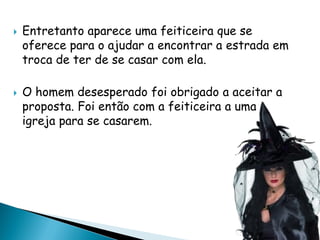  Entretanto aparece uma feiticeira que se
oferece para o ajudar a encontrar a estrada em
troca de ter de se casar com ela.
 O homem desesperado foi obrigado a aceitar a
proposta. Foi então com a feiticeira a uma
igreja para se casarem.
 