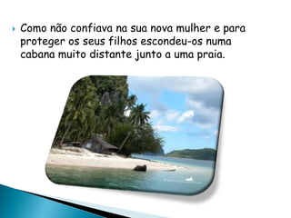 Como não confiava na sua nova mulher e para
proteger os seus filhos escondeu-os numa
cabana muito distante junto a uma praia.
 