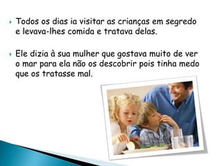  Todos os dias ia visitar as crianças em segredo
e levava-lhes comida e tratava delas.
 Ele dizia à sua mulher que gostava muito de ver
o mar para ela não os descobrir pois tinha medo
que os tratasse mal.
 