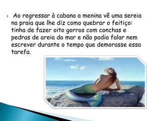 Ao regressar à cabana a menina vê uma sereia
na praia que lhe diz como quebrar o feitiço:
tinha de fazer oito gorros com conchas e
pedras de areia do mar e não podia falar nem
escrever durante o tempo que demorasse essa
tarefa.
 