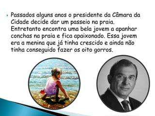  Passados alguns anos o presidente da Câmara da
Cidade decide dar um passeio na praia.
Entretanto encontra uma bela jovem a apanhar
conchas na praia e fica apaixonado. Essa jovem
era a menina que já tinha crescido e ainda não
tinha conseguido fazer os oito gorros.
 